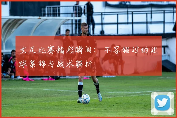 女足比赛精彩瞬间：不容错过的进球集锦与战术解析
