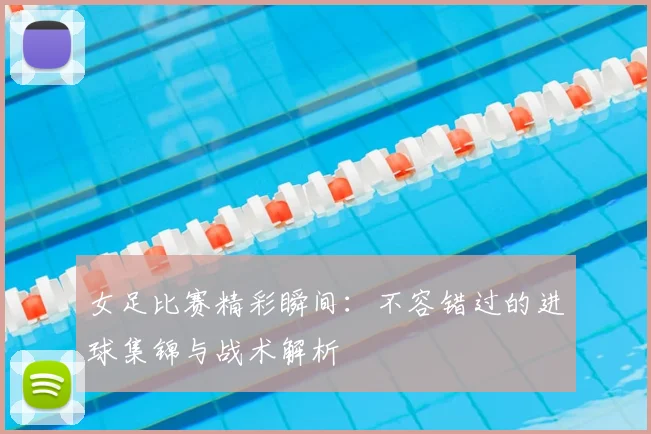 女足比赛精彩瞬间:不容错过的进球集锦与战术解析