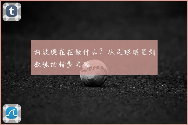 曲波现在在做什么？从足球明星到教练的转型之路