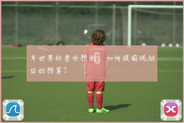 年世界杯票价预测:如何提前规划你的预算?