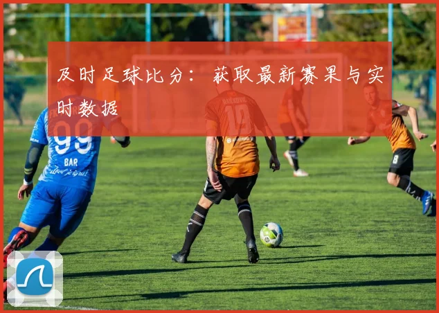 及时足球比分：获取最新赛果与实时数据